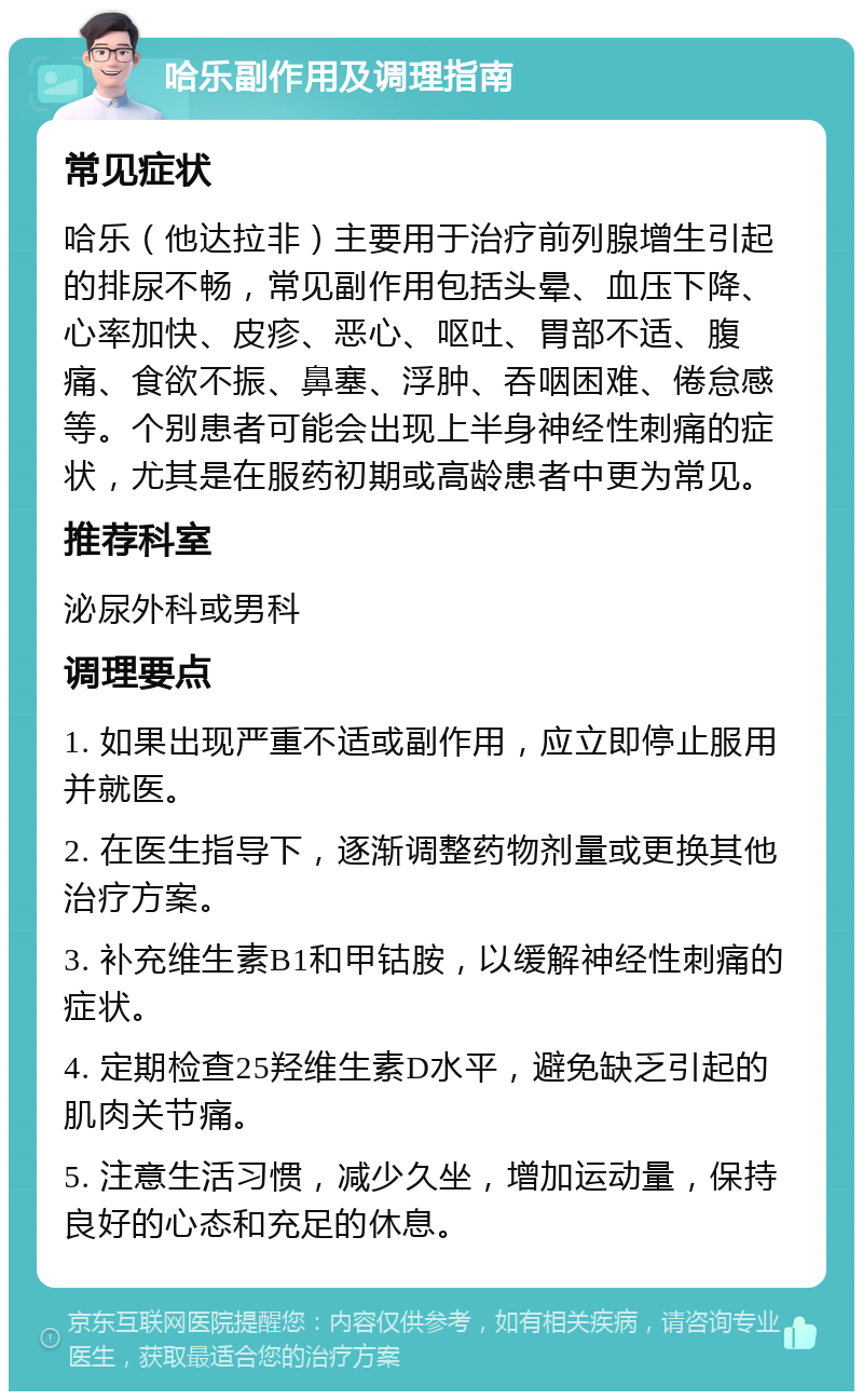 哈乐副作用及调理指南 常见症状 哈乐（他达拉非）主要用于治疗前列腺增生引起的排尿不畅，常见副作用包括头晕、血压下降、心率加快、皮疹、恶心、呕吐、胃部不适、腹痛、食欲不振、鼻塞、浮肿、吞咽困难、倦怠感等。个别患者可能会出现上半身神经性刺痛的症状，尤其是在服药初期或高龄患者中更为常见。 推荐科室 泌尿外科或男科 调理要点 1. 如果出现严重不适或副作用，应立即停止服用并就医。 2. 在医生指导下，逐渐调整药物剂量或更换其他治疗方案。 3. 补充维生素B1和甲钴胺，以缓解神经性刺痛的症状。 4. 定期检查25羟维生素D水平，避免缺乏引起的肌肉关节痛。 5. 注意生活习惯，减少久坐，增加运动量，保持良好的心态和充足的休息。