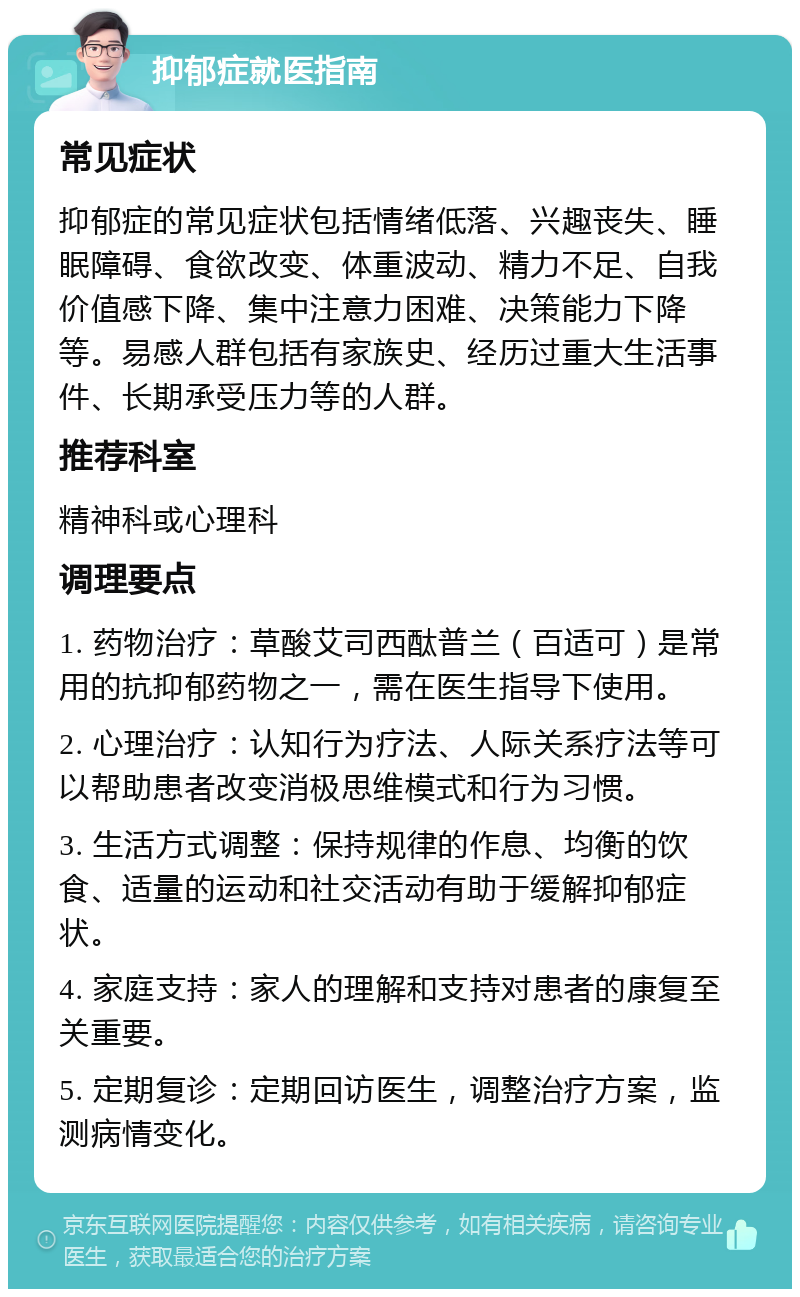 抑郁症就医指南 常见症状 抑郁症的常见症状包括情绪低落、兴趣丧失、睡眠障碍、食欲改变、体重波动、精力不足、自我价值感下降、集中注意力困难、决策能力下降等。易感人群包括有家族史、经历过重大生活事件、长期承受压力等的人群。 推荐科室 精神科或心理科 调理要点 1. 药物治疗：草酸艾司西酞普兰（百适可）是常用的抗抑郁药物之一，需在医生指导下使用。 2. 心理治疗：认知行为疗法、人际关系疗法等可以帮助患者改变消极思维模式和行为习惯。 3. 生活方式调整：保持规律的作息、均衡的饮食、适量的运动和社交活动有助于缓解抑郁症状。 4. 家庭支持：家人的理解和支持对患者的康复至关重要。 5. 定期复诊：定期回访医生，调整治疗方案，监测病情变化。