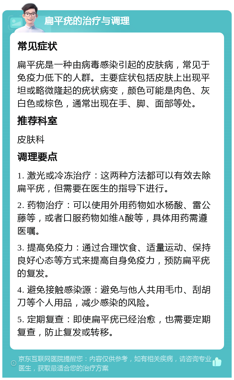 扁平疣的治疗与调理 常见症状 扁平疣是一种由病毒感染引起的皮肤病，常见于免疫力低下的人群。主要症状包括皮肤上出现平坦或略微隆起的疣状病变，颜色可能是肉色、灰白色或棕色，通常出现在手、脚、面部等处。 推荐科室 皮肤科 调理要点 1. 激光或冷冻治疗：这两种方法都可以有效去除扁平疣，但需要在医生的指导下进行。 2. 药物治疗：可以使用外用药物如水杨酸、雷公藤等，或者口服药物如维A酸等，具体用药需遵医嘱。 3. 提高免疫力：通过合理饮食、适量运动、保持良好心态等方式来提高自身免疫力，预防扁平疣的复发。 4. 避免接触感染源：避免与他人共用毛巾、刮胡刀等个人用品，减少感染的风险。 5. 定期复查：即使扁平疣已经治愈，也需要定期复查，防止复发或转移。