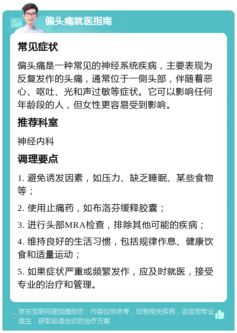 偏头痛就医指南 常见症状 偏头痛是一种常见的神经系统疾病，主要表现为反复发作的头痛，通常位于一侧头部，伴随着恶心、呕吐、光和声过敏等症状。它可以影响任何年龄段的人，但女性更容易受到影响。 推荐科室 神经内科 调理要点 1. 避免诱发因素，如压力、缺乏睡眠、某些食物等； 2. 使用止痛药，如布洛芬缓释胶囊； 3. 进行头部MRA检查，排除其他可能的疾病； 4. 维持良好的生活习惯，包括规律作息、健康饮食和适量运动； 5. 如果症状严重或频繁发作，应及时就医，接受专业的治疗和管理。