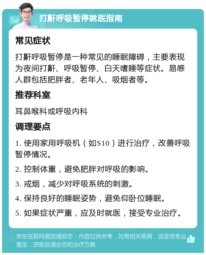 打鼾呼吸暂停就医指南 常见症状 打鼾呼吸暂停是一种常见的睡眠障碍，主要表现为夜间打鼾、呼吸暂停、白天嗜睡等症状。易感人群包括肥胖者、老年人、吸烟者等。 推荐科室 耳鼻喉科或呼吸内科 调理要点 1. 使用家用呼吸机（如S10）进行治疗，改善呼吸暂停情况。 2. 控制体重，避免肥胖对呼吸的影响。 3. 戒烟，减少对呼吸系统的刺激。 4. 保持良好的睡眠姿势，避免仰卧位睡眠。 5. 如果症状严重，应及时就医，接受专业治疗。