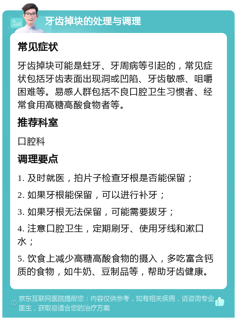 牙齿掉块的处理与调理 常见症状 牙齿掉块可能是蛀牙、牙周病等引起的，常见症状包括牙齿表面出现洞或凹陷、牙齿敏感、咀嚼困难等。易感人群包括不良口腔卫生习惯者、经常食用高糖高酸食物者等。 推荐科室 口腔科 调理要点 1. 及时就医，拍片子检查牙根是否能保留； 2. 如果牙根能保留，可以进行补牙； 3. 如果牙根无法保留，可能需要拔牙； 4. 注意口腔卫生，定期刷牙、使用牙线和漱口水； 5. 饮食上减少高糖高酸食物的摄入，多吃富含钙质的食物，如牛奶、豆制品等，帮助牙齿健康。