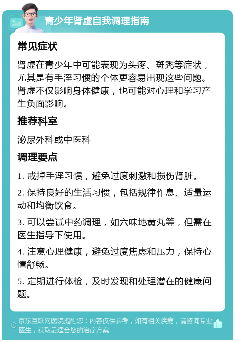 青少年肾虚自我调理指南 常见症状 肾虚在青少年中可能表现为头疼、斑秃等症状，尤其是有手淫习惯的个体更容易出现这些问题。肾虚不仅影响身体健康，也可能对心理和学习产生负面影响。 推荐科室 泌尿外科或中医科 调理要点 1. 戒掉手淫习惯，避免过度刺激和损伤肾脏。 2. 保持良好的生活习惯，包括规律作息、适量运动和均衡饮食。 3. 可以尝试中药调理，如六味地黄丸等，但需在医生指导下使用。 4. 注意心理健康，避免过度焦虑和压力，保持心情舒畅。 5. 定期进行体检，及时发现和处理潜在的健康问题。