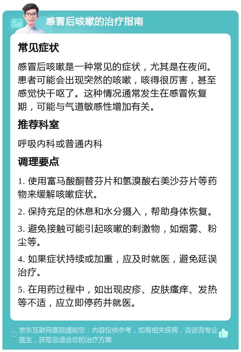 感冒后咳嗽的治疗指南 常见症状 感冒后咳嗽是一种常见的症状，尤其是在夜间。患者可能会出现突然的咳嗽，咳得很厉害，甚至感觉快干呕了。这种情况通常发生在感冒恢复期，可能与气道敏感性增加有关。 推荐科室 呼吸内科或普通内科 调理要点 1. 使用富马酸酮替芬片和氢溴酸右美沙芬片等药物来缓解咳嗽症状。 2. 保持充足的休息和水分摄入，帮助身体恢复。 3. 避免接触可能引起咳嗽的刺激物，如烟雾、粉尘等。 4. 如果症状持续或加重，应及时就医，避免延误治疗。 5. 在用药过程中，如出现皮疹、皮肤瘙痒、发热等不适，应立即停药并就医。