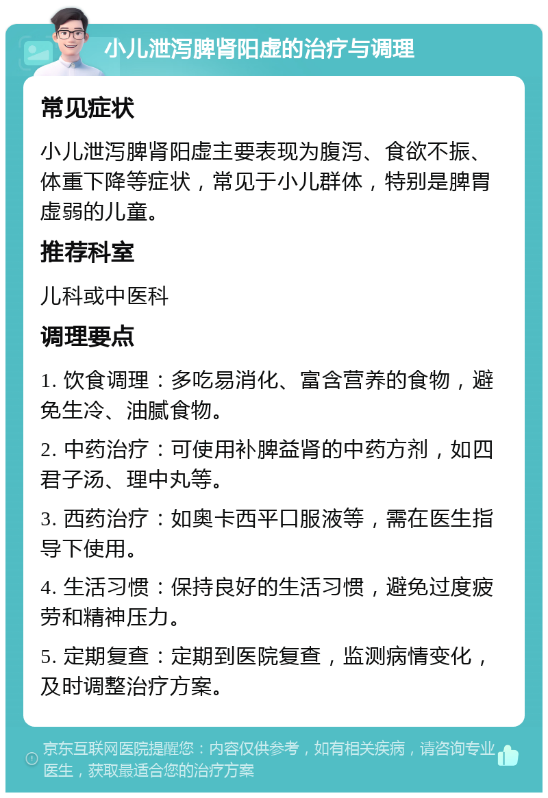 小儿泄泻脾肾阳虚的治疗与调理 常见症状 小儿泄泻脾肾阳虚主要表现为腹泻、食欲不振、体重下降等症状，常见于小儿群体，特别是脾胃虚弱的儿童。 推荐科室 儿科或中医科 调理要点 1. 饮食调理：多吃易消化、富含营养的食物，避免生冷、油腻食物。 2. 中药治疗：可使用补脾益肾的中药方剂，如四君子汤、理中丸等。 3. 西药治疗：如奥卡西平口服液等，需在医生指导下使用。 4. 生活习惯：保持良好的生活习惯，避免过度疲劳和精神压力。 5. 定期复查：定期到医院复查，监测病情变化，及时调整治疗方案。