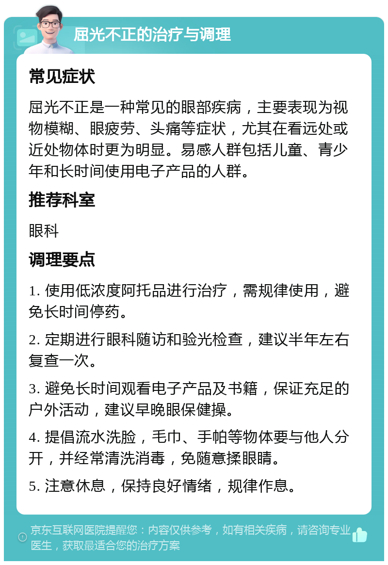 屈光不正的治疗与调理 常见症状 屈光不正是一种常见的眼部疾病，主要表现为视物模糊、眼疲劳、头痛等症状，尤其在看远处或近处物体时更为明显。易感人群包括儿童、青少年和长时间使用电子产品的人群。 推荐科室 眼科 调理要点 1. 使用低浓度阿托品进行治疗，需规律使用，避免长时间停药。 2. 定期进行眼科随访和验光检查，建议半年左右复查一次。 3. 避免长时间观看电子产品及书籍，保证充足的户外活动，建议早晚眼保健操。 4. 提倡流水洗脸，毛巾、手帕等物体要与他人分开，并经常清洗消毒，免随意揉眼睛。 5. 注意休息，保持良好情绪，规律作息。