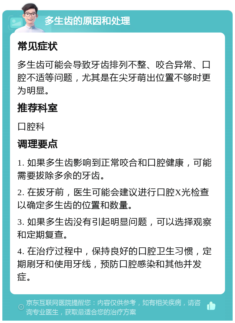 多生齿的原因和处理 常见症状 多生齿可能会导致牙齿排列不整、咬合异常、口腔不适等问题，尤其是在尖牙萌出位置不够时更为明显。 推荐科室 口腔科 调理要点 1. 如果多生齿影响到正常咬合和口腔健康，可能需要拔除多余的牙齿。 2. 在拔牙前，医生可能会建议进行口腔X光检查以确定多生齿的位置和数量。 3. 如果多生齿没有引起明显问题，可以选择观察和定期复查。 4. 在治疗过程中，保持良好的口腔卫生习惯，定期刷牙和使用牙线，预防口腔感染和其他并发症。