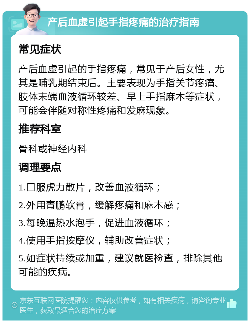 产后血虚引起手指疼痛的治疗指南 常见症状 产后血虚引起的手指疼痛，常见于产后女性，尤其是哺乳期结束后。主要表现为手指关节疼痛、肢体末端血液循环较差、早上手指麻木等症状，可能会伴随对称性疼痛和发麻现象。 推荐科室 骨科或神经内科 调理要点 1.口服虎力散片，改善血液循环； 2.外用青鹏软膏，缓解疼痛和麻木感； 3.每晚温热水泡手，促进血液循环； 4.使用手指按摩仪，辅助改善症状； 5.如症状持续或加重，建议就医检查，排除其他可能的疾病。