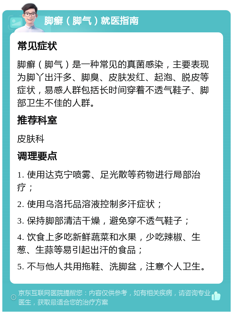 脚癣（脚气）就医指南 常见症状 脚癣（脚气）是一种常见的真菌感染，主要表现为脚丫出汗多、脚臭、皮肤发红、起泡、脱皮等症状，易感人群包括长时间穿着不透气鞋子、脚部卫生不佳的人群。 推荐科室 皮肤科 调理要点 1. 使用达克宁喷雾、足光散等药物进行局部治疗； 2. 使用乌洛托品溶液控制多汗症状； 3. 保持脚部清洁干燥，避免穿不透气鞋子； 4. 饮食上多吃新鲜蔬菜和水果，少吃辣椒、生葱、生蒜等易引起出汗的食品； 5. 不与他人共用拖鞋、洗脚盆，注意个人卫生。