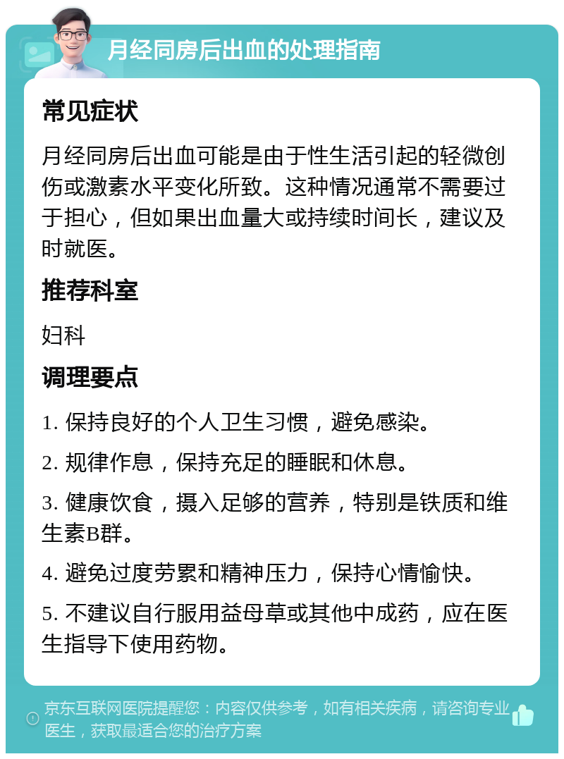 月经同房后出血的处理指南 常见症状 月经同房后出血可能是由于性生活引起的轻微创伤或激素水平变化所致。这种情况通常不需要过于担心，但如果出血量大或持续时间长，建议及时就医。 推荐科室 妇科 调理要点 1. 保持良好的个人卫生习惯，避免感染。 2. 规律作息，保持充足的睡眠和休息。 3. 健康饮食，摄入足够的营养，特别是铁质和维生素B群。 4. 避免过度劳累和精神压力，保持心情愉快。 5. 不建议自行服用益母草或其他中成药，应在医生指导下使用药物。