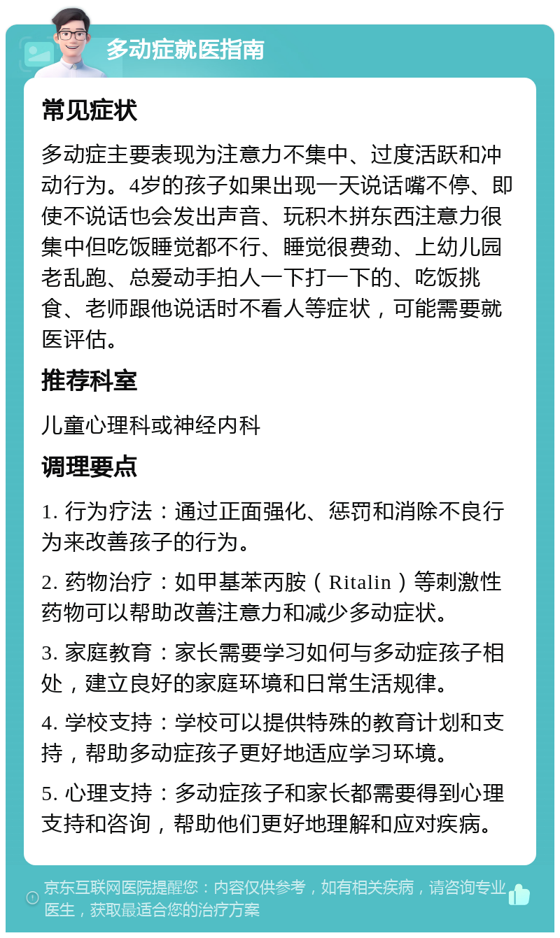 多动症就医指南 常见症状 多动症主要表现为注意力不集中、过度活跃和冲动行为。4岁的孩子如果出现一天说话嘴不停、即使不说话也会发出声音、玩积木拼东西注意力很集中但吃饭睡觉都不行、睡觉很费劲、上幼儿园老乱跑、总爱动手拍人一下打一下的、吃饭挑食、老师跟他说话时不看人等症状，可能需要就医评估。 推荐科室 儿童心理科或神经内科 调理要点 1. 行为疗法：通过正面强化、惩罚和消除不良行为来改善孩子的行为。 2. 药物治疗：如甲基苯丙胺（Ritalin）等刺激性药物可以帮助改善注意力和减少多动症状。 3. 家庭教育：家长需要学习如何与多动症孩子相处，建立良好的家庭环境和日常生活规律。 4. 学校支持：学校可以提供特殊的教育计划和支持，帮助多动症孩子更好地适应学习环境。 5. 心理支持：多动症孩子和家长都需要得到心理支持和咨询，帮助他们更好地理解和应对疾病。