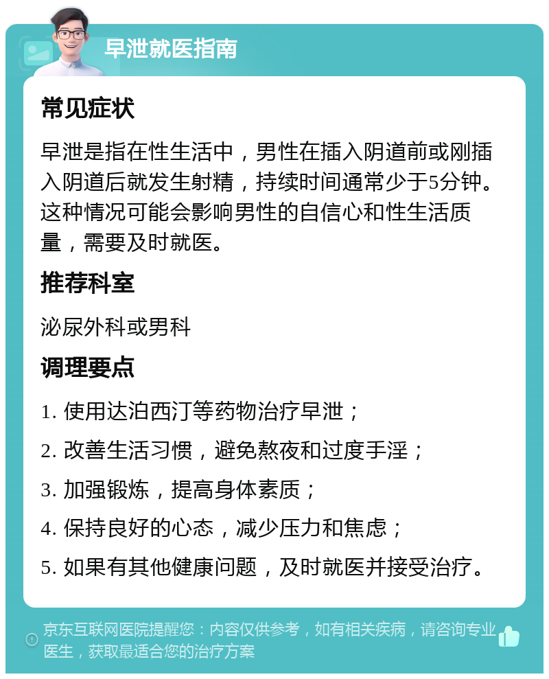 早泄就医指南 常见症状 早泄是指在性生活中，男性在插入阴道前或刚插入阴道后就发生射精，持续时间通常少于5分钟。这种情况可能会影响男性的自信心和性生活质量，需要及时就医。 推荐科室 泌尿外科或男科 调理要点 1. 使用达泊西汀等药物治疗早泄； 2. 改善生活习惯，避免熬夜和过度手淫； 3. 加强锻炼，提高身体素质； 4. 保持良好的心态，减少压力和焦虑； 5. 如果有其他健康问题，及时就医并接受治疗。