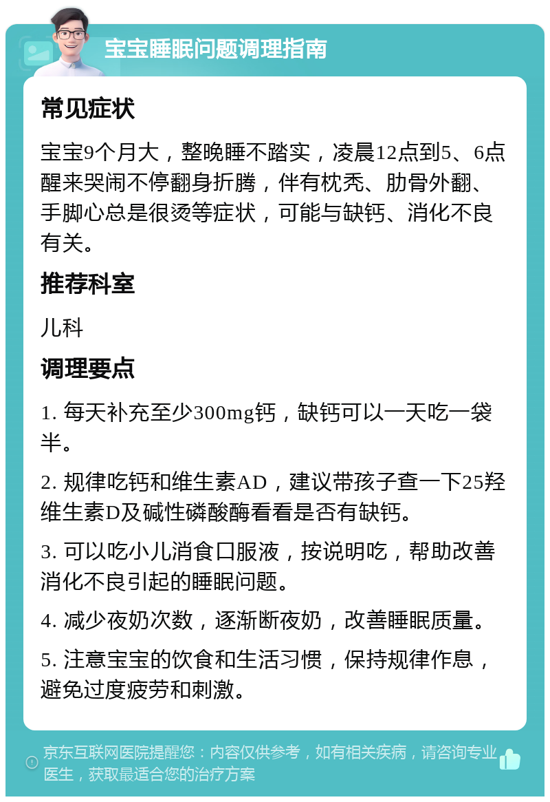 宝宝睡眠问题调理指南 常见症状 宝宝9个月大，整晚睡不踏实，凌晨12点到5、6点醒来哭闹不停翻身折腾，伴有枕秃、肋骨外翻、手脚心总是很烫等症状，可能与缺钙、消化不良有关。 推荐科室 儿科 调理要点 1. 每天补充至少300mg钙，缺钙可以一天吃一袋半。 2. 规律吃钙和维生素AD，建议带孩子查一下25羟维生素D及碱性磷酸酶看看是否有缺钙。 3. 可以吃小儿消食口服液，按说明吃，帮助改善消化不良引起的睡眠问题。 4. 减少夜奶次数，逐渐断夜奶，改善睡眠质量。 5. 注意宝宝的饮食和生活习惯，保持规律作息，避免过度疲劳和刺激。