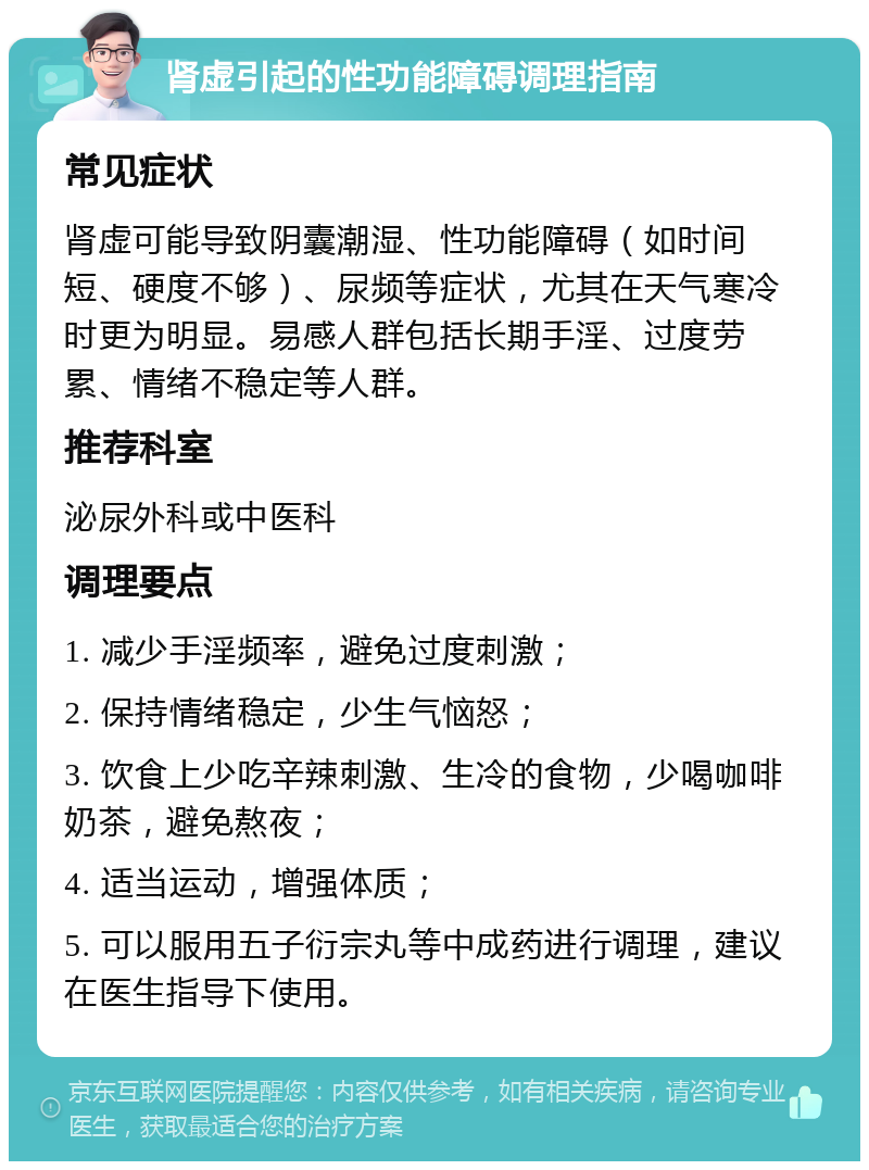 肾虚引起的性功能障碍调理指南 常见症状 肾虚可能导致阴囊潮湿、性功能障碍（如时间短、硬度不够）、尿频等症状，尤其在天气寒冷时更为明显。易感人群包括长期手淫、过度劳累、情绪不稳定等人群。 推荐科室 泌尿外科或中医科 调理要点 1. 减少手淫频率，避免过度刺激； 2. 保持情绪稳定，少生气恼怒； 3. 饮食上少吃辛辣刺激、生冷的食物，少喝咖啡奶茶，避免熬夜； 4. 适当运动，增强体质； 5. 可以服用五子衍宗丸等中成药进行调理，建议在医生指导下使用。