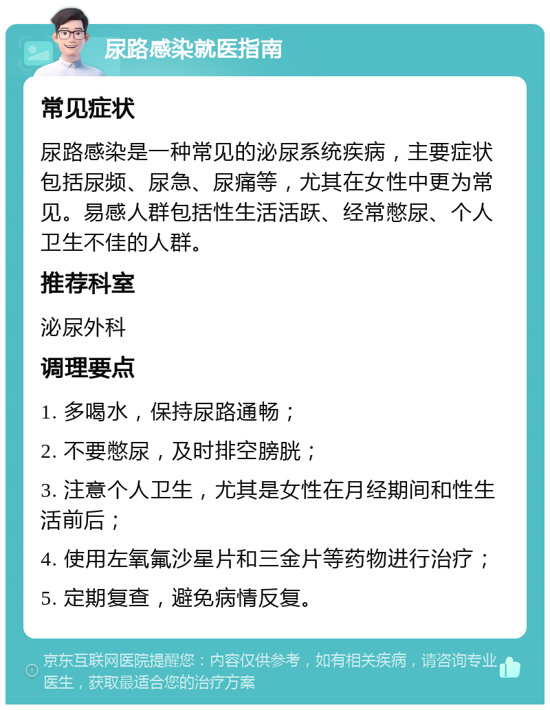 尿路感染就医指南 常见症状 尿路感染是一种常见的泌尿系统疾病，主要症状包括尿频、尿急、尿痛等，尤其在女性中更为常见。易感人群包括性生活活跃、经常憋尿、个人卫生不佳的人群。 推荐科室 泌尿外科 调理要点 1. 多喝水，保持尿路通畅； 2. 不要憋尿，及时排空膀胱； 3. 注意个人卫生，尤其是女性在月经期间和性生活前后； 4. 使用左氧氟沙星片和三金片等药物进行治疗； 5. 定期复查，避免病情反复。