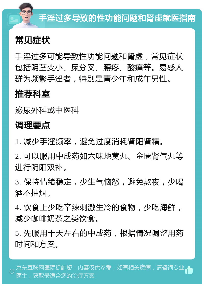 手淫过多导致的性功能问题和肾虚就医指南 常见症状 手淫过多可能导致性功能问题和肾虚，常见症状包括阴茎变小、尿分叉、腰疼、酸痛等。易感人群为频繁手淫者，特别是青少年和成年男性。 推荐科室 泌尿外科或中医科 调理要点 1. 减少手淫频率，避免过度消耗肾阳肾精。 2. 可以服用中成药如六味地黄丸、金匮肾气丸等进行阴阳双补。 3. 保持情绪稳定，少生气恼怒，避免熬夜，少喝酒不抽烟。 4. 饮食上少吃辛辣刺激生冷的食物，少吃海鲜，减少咖啡奶茶之类饮食。 5. 先服用十天左右的中成药，根据情况调整用药时间和方案。