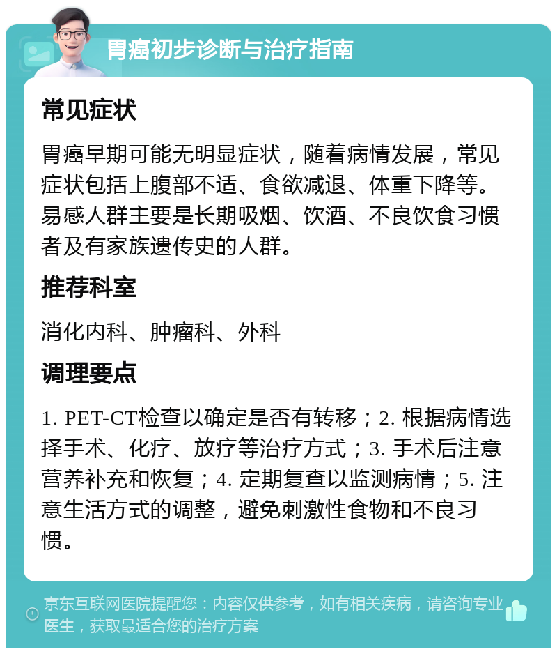 胃癌初步诊断与治疗指南 常见症状 胃癌早期可能无明显症状，随着病情发展，常见症状包括上腹部不适、食欲减退、体重下降等。易感人群主要是长期吸烟、饮酒、不良饮食习惯者及有家族遗传史的人群。 推荐科室 消化内科、肿瘤科、外科 调理要点 1. PET-CT检查以确定是否有转移；2. 根据病情选择手术、化疗、放疗等治疗方式；3. 手术后注意营养补充和恢复；4. 定期复查以监测病情；5. 注意生活方式的调整，避免刺激性食物和不良习惯。