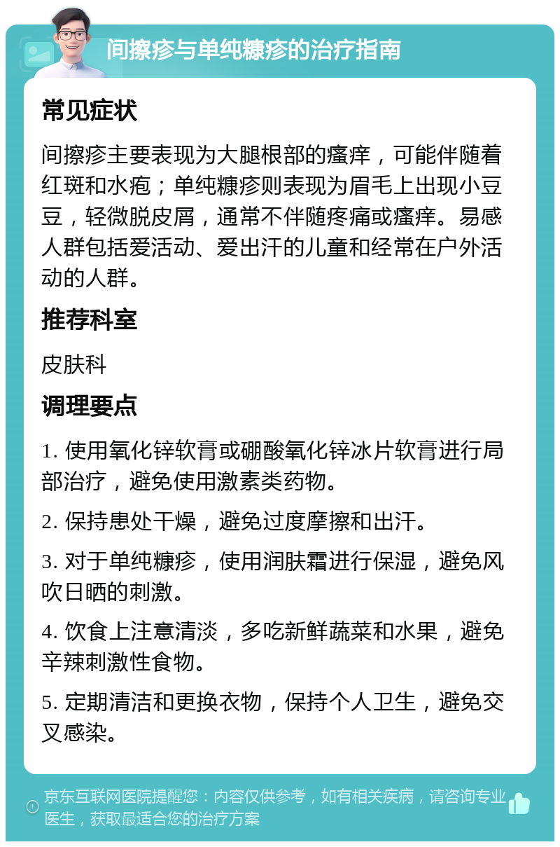 间擦疹与单纯糠疹的治疗指南 常见症状 间擦疹主要表现为大腿根部的瘙痒，可能伴随着红斑和水疱；单纯糠疹则表现为眉毛上出现小豆豆，轻微脱皮屑，通常不伴随疼痛或瘙痒。易感人群包括爱活动、爱出汗的儿童和经常在户外活动的人群。 推荐科室 皮肤科 调理要点 1. 使用氧化锌软膏或硼酸氧化锌冰片软膏进行局部治疗，避免使用激素类药物。 2. 保持患处干燥，避免过度摩擦和出汗。 3. 对于单纯糠疹，使用润肤霜进行保湿，避免风吹日晒的刺激。 4. 饮食上注意清淡，多吃新鲜蔬菜和水果，避免辛辣刺激性食物。 5. 定期清洁和更换衣物，保持个人卫生，避免交叉感染。