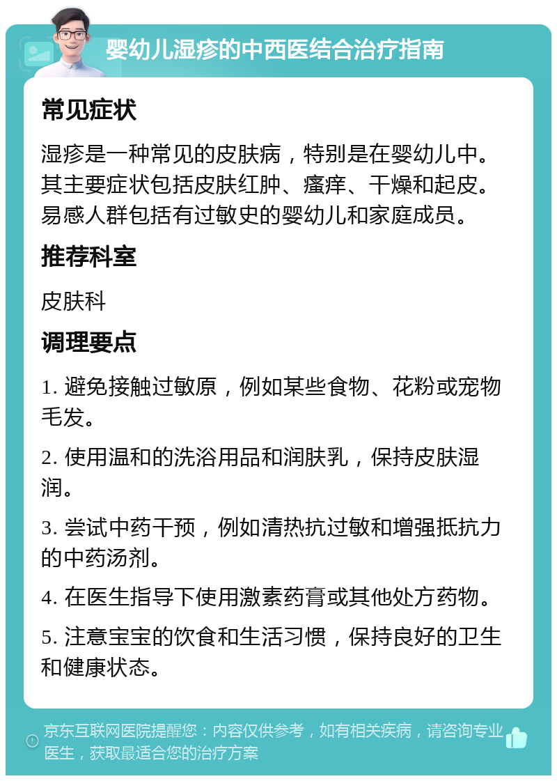 婴幼儿湿疹的中西医结合治疗指南 常见症状 湿疹是一种常见的皮肤病，特别是在婴幼儿中。其主要症状包括皮肤红肿、瘙痒、干燥和起皮。易感人群包括有过敏史的婴幼儿和家庭成员。 推荐科室 皮肤科 调理要点 1. 避免接触过敏原，例如某些食物、花粉或宠物毛发。 2. 使用温和的洗浴用品和润肤乳，保持皮肤湿润。 3. 尝试中药干预，例如清热抗过敏和增强抵抗力的中药汤剂。 4. 在医生指导下使用激素药膏或其他处方药物。 5. 注意宝宝的饮食和生活习惯，保持良好的卫生和健康状态。