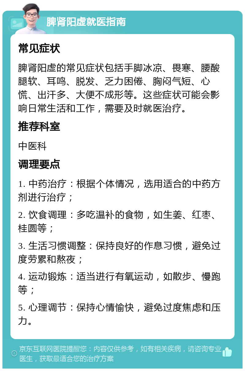 脾肾阳虚就医指南 常见症状 脾肾阳虚的常见症状包括手脚冰凉、畏寒、腰酸腿软、耳鸣、脱发、乏力困倦、胸闷气短、心慌、出汗多、大便不成形等。这些症状可能会影响日常生活和工作，需要及时就医治疗。 推荐科室 中医科 调理要点 1. 中药治疗：根据个体情况，选用适合的中药方剂进行治疗； 2. 饮食调理：多吃温补的食物，如生姜、红枣、桂圆等； 3. 生活习惯调整：保持良好的作息习惯，避免过度劳累和熬夜； 4. 运动锻炼：适当进行有氧运动，如散步、慢跑等； 5. 心理调节：保持心情愉快，避免过度焦虑和压力。