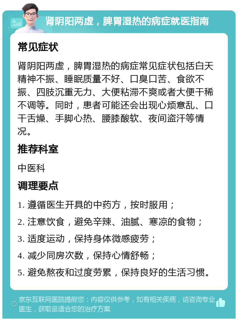 肾阴阳两虚，脾胃湿热的病症就医指南 常见症状 肾阴阳两虚，脾胃湿热的病症常见症状包括白天精神不振、睡眠质量不好、口臭口苦、食欲不振、四肢沉重无力、大便粘滞不爽或者大便干稀不调等。同时，患者可能还会出现心烦意乱、口干舌燥、手脚心热、腰膝酸软、夜间盗汗等情况。 推荐科室 中医科 调理要点 1. 遵循医生开具的中药方，按时服用； 2. 注意饮食，避免辛辣、油腻、寒凉的食物； 3. 适度运动，保持身体微感疲劳； 4. 减少同房次数，保持心情舒畅； 5. 避免熬夜和过度劳累，保持良好的生活习惯。