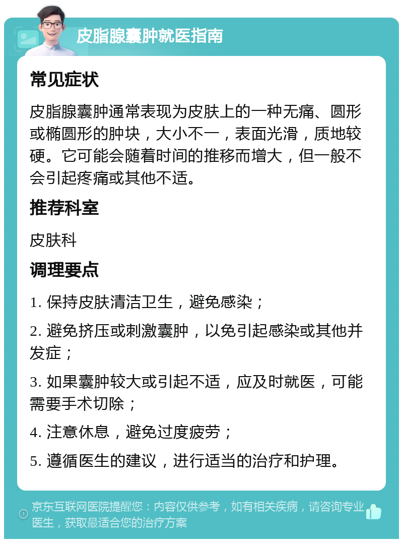 皮脂腺囊肿就医指南 常见症状 皮脂腺囊肿通常表现为皮肤上的一种无痛、圆形或椭圆形的肿块，大小不一，表面光滑，质地较硬。它可能会随着时间的推移而增大，但一般不会引起疼痛或其他不适。 推荐科室 皮肤科 调理要点 1. 保持皮肤清洁卫生，避免感染； 2. 避免挤压或刺激囊肿，以免引起感染或其他并发症； 3. 如果囊肿较大或引起不适，应及时就医，可能需要手术切除； 4. 注意休息，避免过度疲劳； 5. 遵循医生的建议，进行适当的治疗和护理。