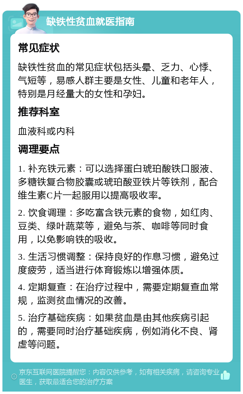 缺铁性贫血就医指南 常见症状 缺铁性贫血的常见症状包括头晕、乏力、心悸、气短等，易感人群主要是女性、儿童和老年人，特别是月经量大的女性和孕妇。 推荐科室 血液科或内科 调理要点 1. 补充铁元素：可以选择蛋白琥珀酸铁口服液、多糖铁复合物胶囊或琥珀酸亚铁片等铁剂，配合维生素C片一起服用以提高吸收率。 2. 饮食调理：多吃富含铁元素的食物，如红肉、豆类、绿叶蔬菜等，避免与茶、咖啡等同时食用，以免影响铁的吸收。 3. 生活习惯调整：保持良好的作息习惯，避免过度疲劳，适当进行体育锻炼以增强体质。 4. 定期复查：在治疗过程中，需要定期复查血常规，监测贫血情况的改善。 5. 治疗基础疾病：如果贫血是由其他疾病引起的，需要同时治疗基础疾病，例如消化不良、肾虚等问题。