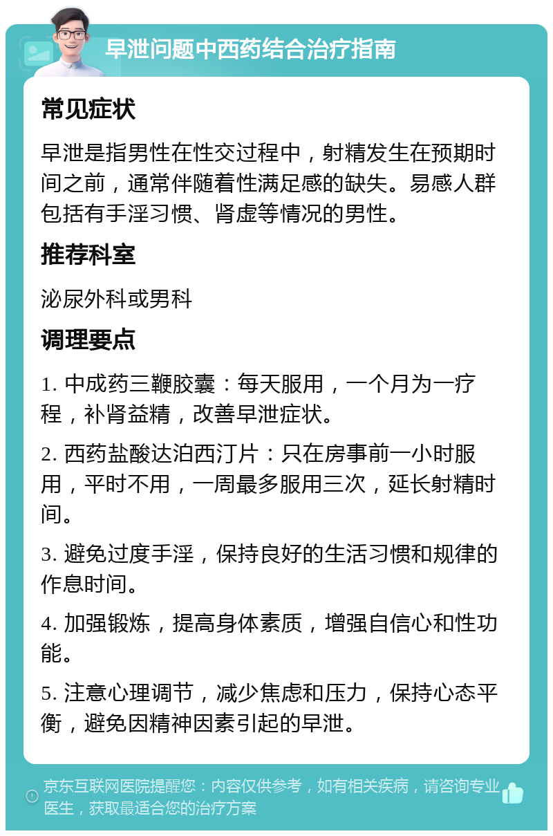 早泄问题中西药结合治疗指南 常见症状 早泄是指男性在性交过程中，射精发生在预期时间之前，通常伴随着性满足感的缺失。易感人群包括有手淫习惯、肾虚等情况的男性。 推荐科室 泌尿外科或男科 调理要点 1. 中成药三鞭胶囊：每天服用，一个月为一疗程，补肾益精，改善早泄症状。 2. 西药盐酸达泊西汀片：只在房事前一小时服用，平时不用，一周最多服用三次，延长射精时间。 3. 避免过度手淫，保持良好的生活习惯和规律的作息时间。 4. 加强锻炼，提高身体素质，增强自信心和性功能。 5. 注意心理调节，减少焦虑和压力，保持心态平衡，避免因精神因素引起的早泄。