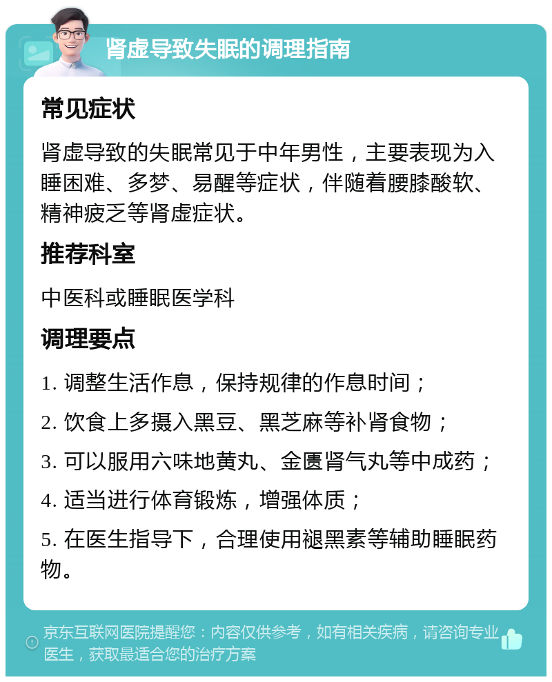 肾虚导致失眠的调理指南 常见症状 肾虚导致的失眠常见于中年男性，主要表现为入睡困难、多梦、易醒等症状，伴随着腰膝酸软、精神疲乏等肾虚症状。 推荐科室 中医科或睡眠医学科 调理要点 1. 调整生活作息，保持规律的作息时间； 2. 饮食上多摄入黑豆、黑芝麻等补肾食物； 3. 可以服用六味地黄丸、金匮肾气丸等中成药； 4. 适当进行体育锻炼，增强体质； 5. 在医生指导下，合理使用褪黑素等辅助睡眠药物。