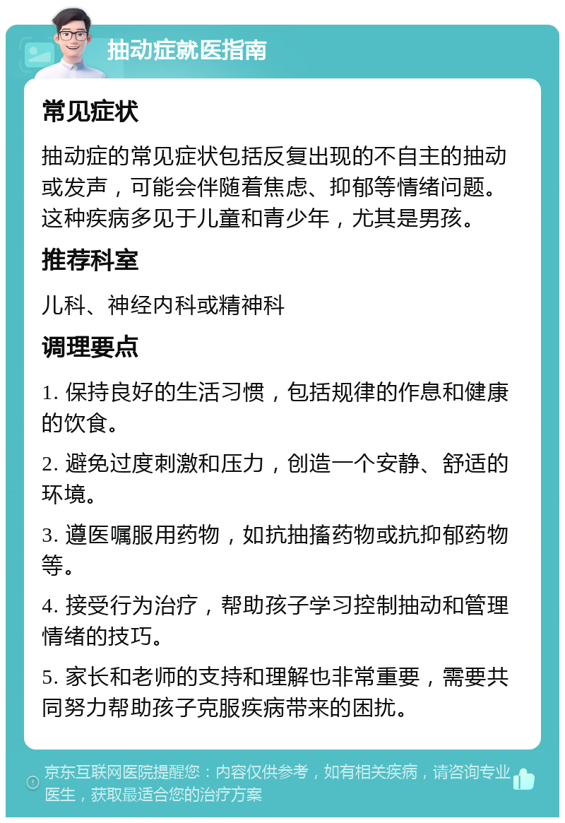 抽动症就医指南 常见症状 抽动症的常见症状包括反复出现的不自主的抽动或发声，可能会伴随着焦虑、抑郁等情绪问题。这种疾病多见于儿童和青少年，尤其是男孩。 推荐科室 儿科、神经内科或精神科 调理要点 1. 保持良好的生活习惯，包括规律的作息和健康的饮食。 2. 避免过度刺激和压力，创造一个安静、舒适的环境。 3. 遵医嘱服用药物，如抗抽搐药物或抗抑郁药物等。 4. 接受行为治疗，帮助孩子学习控制抽动和管理情绪的技巧。 5. 家长和老师的支持和理解也非常重要，需要共同努力帮助孩子克服疾病带来的困扰。