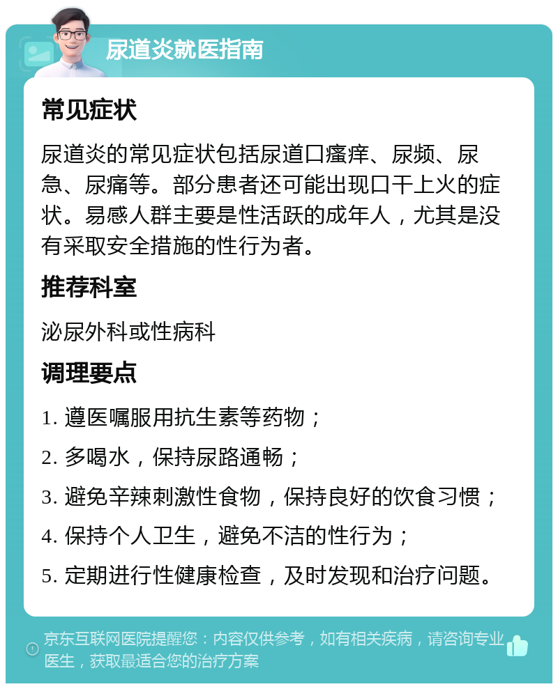 尿道炎就医指南 常见症状 尿道炎的常见症状包括尿道口瘙痒、尿频、尿急、尿痛等。部分患者还可能出现口干上火的症状。易感人群主要是性活跃的成年人，尤其是没有采取安全措施的性行为者。 推荐科室 泌尿外科或性病科 调理要点 1. 遵医嘱服用抗生素等药物； 2. 多喝水，保持尿路通畅； 3. 避免辛辣刺激性食物，保持良好的饮食习惯； 4. 保持个人卫生，避免不洁的性行为； 5. 定期进行性健康检查，及时发现和治疗问题。