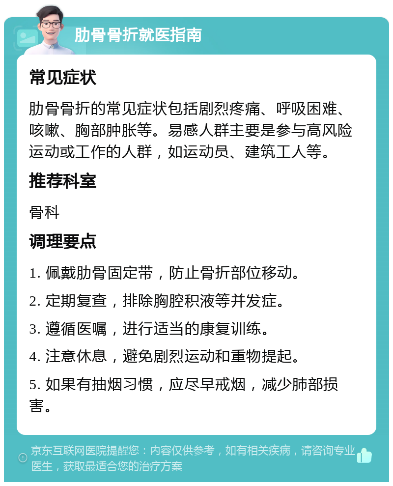 肋骨骨折就医指南 常见症状 肋骨骨折的常见症状包括剧烈疼痛、呼吸困难、咳嗽、胸部肿胀等。易感人群主要是参与高风险运动或工作的人群，如运动员、建筑工人等。 推荐科室 骨科 调理要点 1. 佩戴肋骨固定带，防止骨折部位移动。 2. 定期复查，排除胸腔积液等并发症。 3. 遵循医嘱，进行适当的康复训练。 4. 注意休息，避免剧烈运动和重物提起。 5. 如果有抽烟习惯，应尽早戒烟，减少肺部损害。