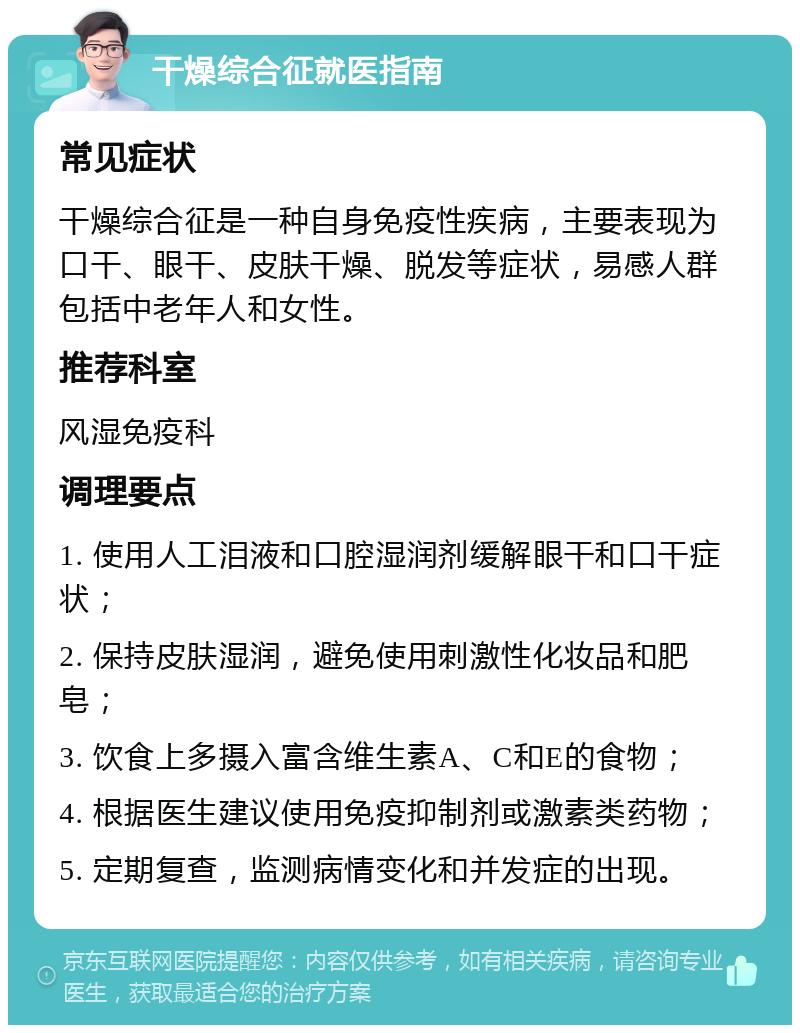 干燥综合征就医指南 常见症状 干燥综合征是一种自身免疫性疾病，主要表现为口干、眼干、皮肤干燥、脱发等症状，易感人群包括中老年人和女性。 推荐科室 风湿免疫科 调理要点 1. 使用人工泪液和口腔湿润剂缓解眼干和口干症状； 2. 保持皮肤湿润，避免使用刺激性化妆品和肥皂； 3. 饮食上多摄入富含维生素A、C和E的食物； 4. 根据医生建议使用免疫抑制剂或激素类药物； 5. 定期复查，监测病情变化和并发症的出现。