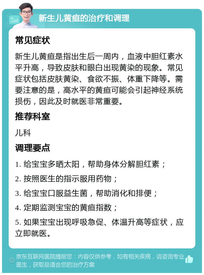 新生儿黄疸的治疗和调理 常见症状 新生儿黄疸是指出生后一周内，血液中胆红素水平升高，导致皮肤和眼白出现黄染的现象。常见症状包括皮肤黄染、食欲不振、体重下降等。需要注意的是，高水平的黄疸可能会引起神经系统损伤，因此及时就医非常重要。 推荐科室 儿科 调理要点 1. 给宝宝多晒太阳，帮助身体分解胆红素； 2. 按照医生的指示服用药物； 3. 给宝宝口服益生菌，帮助消化和排便； 4. 定期监测宝宝的黄疸指数； 5. 如果宝宝出现呼吸急促、体温升高等症状，应立即就医。