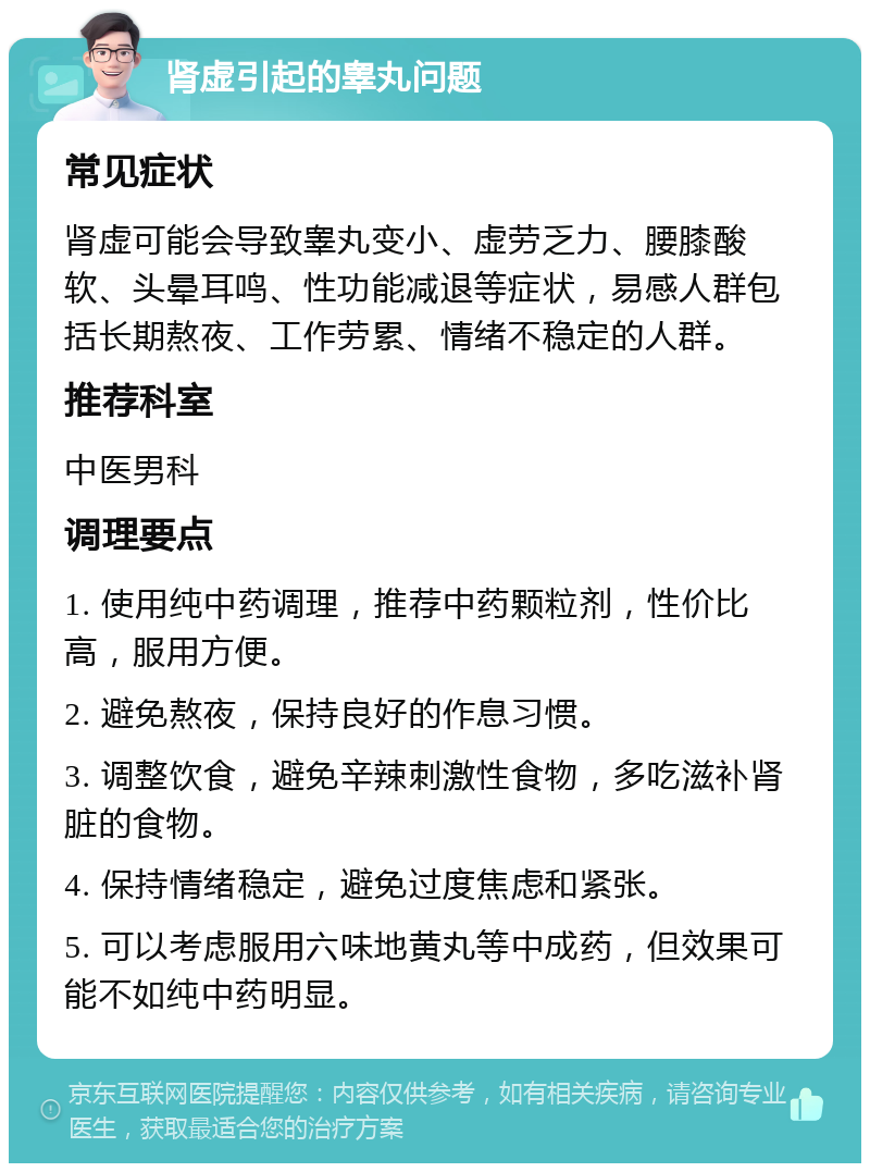 肾虚引起的睾丸问题 常见症状 肾虚可能会导致睾丸变小、虚劳乏力、腰膝酸软、头晕耳鸣、性功能减退等症状，易感人群包括长期熬夜、工作劳累、情绪不稳定的人群。 推荐科室 中医男科 调理要点 1. 使用纯中药调理，推荐中药颗粒剂，性价比高，服用方便。 2. 避免熬夜，保持良好的作息习惯。 3. 调整饮食，避免辛辣刺激性食物，多吃滋补肾脏的食物。 4. 保持情绪稳定，避免过度焦虑和紧张。 5. 可以考虑服用六味地黄丸等中成药，但效果可能不如纯中药明显。