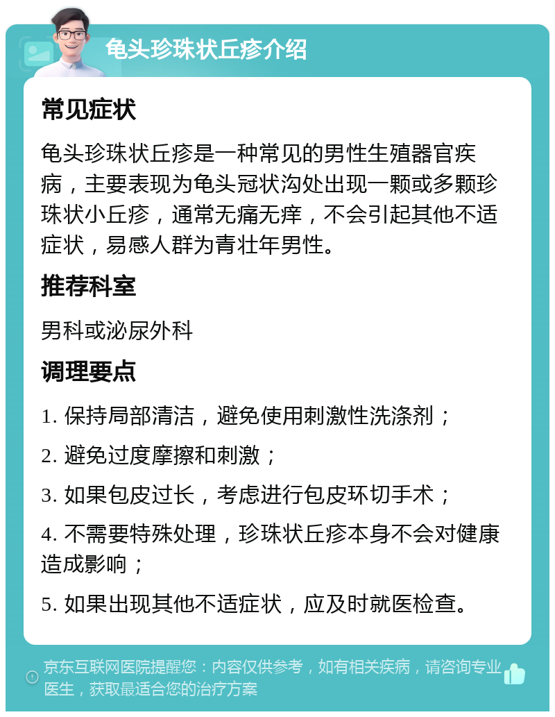 龟头珍珠状丘疹介绍 常见症状 龟头珍珠状丘疹是一种常见的男性生殖器官疾病，主要表现为龟头冠状沟处出现一颗或多颗珍珠状小丘疹，通常无痛无痒，不会引起其他不适症状，易感人群为青壮年男性。 推荐科室 男科或泌尿外科 调理要点 1. 保持局部清洁，避免使用刺激性洗涤剂； 2. 避免过度摩擦和刺激； 3. 如果包皮过长，考虑进行包皮环切手术； 4. 不需要特殊处理，珍珠状丘疹本身不会对健康造成影响； 5. 如果出现其他不适症状，应及时就医检查。