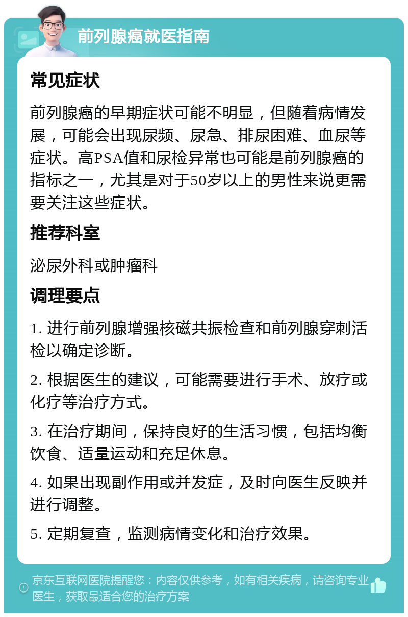 前列腺癌就医指南 常见症状 前列腺癌的早期症状可能不明显，但随着病情发展，可能会出现尿频、尿急、排尿困难、血尿等症状。高PSA值和尿检异常也可能是前列腺癌的指标之一，尤其是对于50岁以上的男性来说更需要关注这些症状。 推荐科室 泌尿外科或肿瘤科 调理要点 1. 进行前列腺增强核磁共振检查和前列腺穿刺活检以确定诊断。 2. 根据医生的建议，可能需要进行手术、放疗或化疗等治疗方式。 3. 在治疗期间，保持良好的生活习惯，包括均衡饮食、适量运动和充足休息。 4. 如果出现副作用或并发症，及时向医生反映并进行调整。 5. 定期复查，监测病情变化和治疗效果。