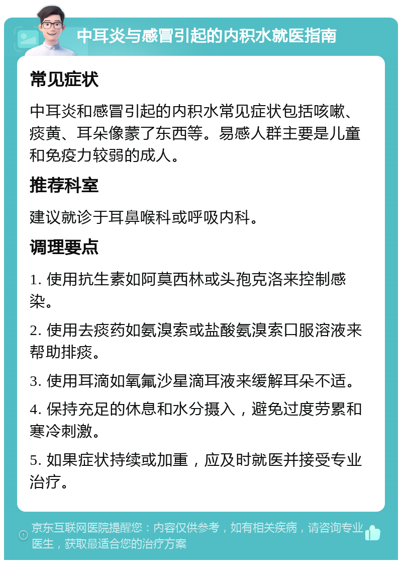 中耳炎与感冒引起的内积水就医指南 常见症状 中耳炎和感冒引起的内积水常见症状包括咳嗽、痰黄、耳朵像蒙了东西等。易感人群主要是儿童和免疫力较弱的成人。 推荐科室 建议就诊于耳鼻喉科或呼吸内科。 调理要点 1. 使用抗生素如阿莫西林或头孢克洛来控制感染。 2. 使用去痰药如氨溴索或盐酸氨溴索口服溶液来帮助排痰。 3. 使用耳滴如氧氟沙星滴耳液来缓解耳朵不适。 4. 保持充足的休息和水分摄入，避免过度劳累和寒冷刺激。 5. 如果症状持续或加重，应及时就医并接受专业治疗。