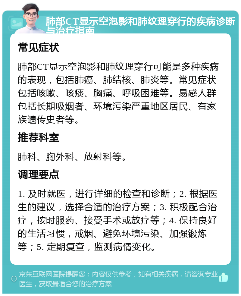 肺部CT显示空泡影和肺纹理穿行的疾病诊断与治疗指南 常见症状 肺部CT显示空泡影和肺纹理穿行可能是多种疾病的表现，包括肺癌、肺结核、肺炎等。常见症状包括咳嗽、咳痰、胸痛、呼吸困难等。易感人群包括长期吸烟者、环境污染严重地区居民、有家族遗传史者等。 推荐科室 肺科、胸外科、放射科等。 调理要点 1. 及时就医，进行详细的检查和诊断；2. 根据医生的建议，选择合适的治疗方案；3. 积极配合治疗，按时服药、接受手术或放疗等；4. 保持良好的生活习惯，戒烟、避免环境污染、加强锻炼等；5. 定期复查，监测病情变化。