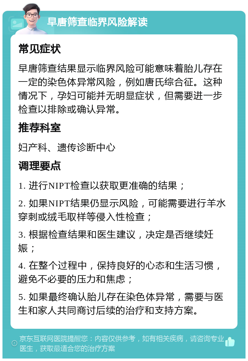 早唐筛查临界风险解读 常见症状 早唐筛查结果显示临界风险可能意味着胎儿存在一定的染色体异常风险，例如唐氏综合征。这种情况下，孕妇可能并无明显症状，但需要进一步检查以排除或确认异常。 推荐科室 妇产科、遗传诊断中心 调理要点 1. 进行NIPT检查以获取更准确的结果； 2. 如果NIPT结果仍显示风险，可能需要进行羊水穿刺或绒毛取样等侵入性检查； 3. 根据检查结果和医生建议，决定是否继续妊娠； 4. 在整个过程中，保持良好的心态和生活习惯，避免不必要的压力和焦虑； 5. 如果最终确认胎儿存在染色体异常，需要与医生和家人共同商讨后续的治疗和支持方案。