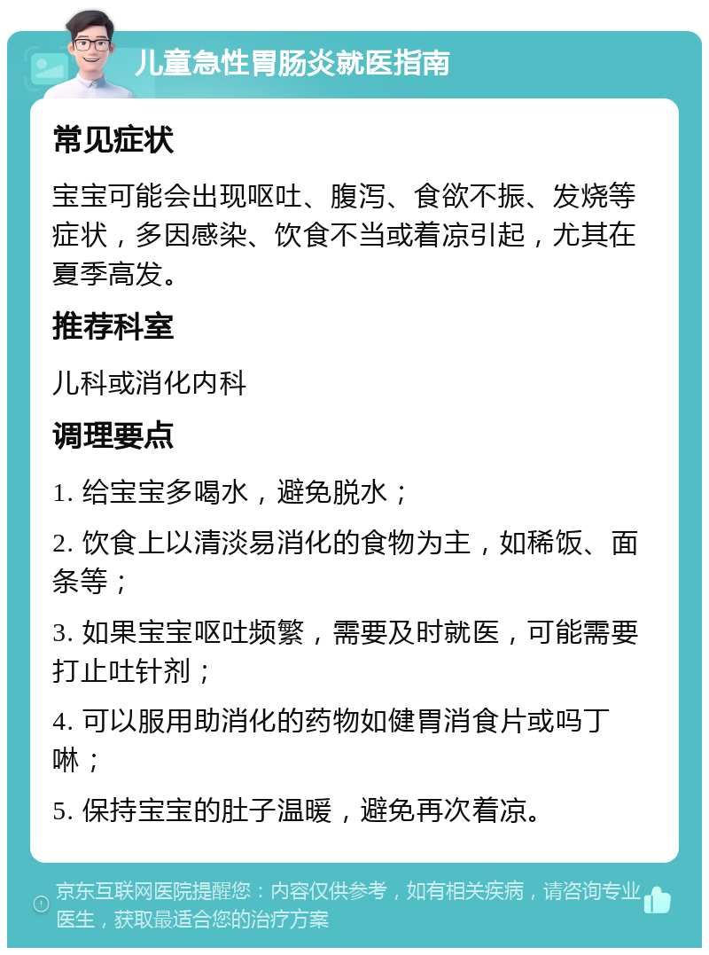 儿童急性胃肠炎就医指南 常见症状 宝宝可能会出现呕吐、腹泻、食欲不振、发烧等症状，多因感染、饮食不当或着凉引起，尤其在夏季高发。 推荐科室 儿科或消化内科 调理要点 1. 给宝宝多喝水，避免脱水； 2. 饮食上以清淡易消化的食物为主，如稀饭、面条等； 3. 如果宝宝呕吐频繁，需要及时就医，可能需要打止吐针剂； 4. 可以服用助消化的药物如健胃消食片或吗丁啉； 5. 保持宝宝的肚子温暖，避免再次着凉。