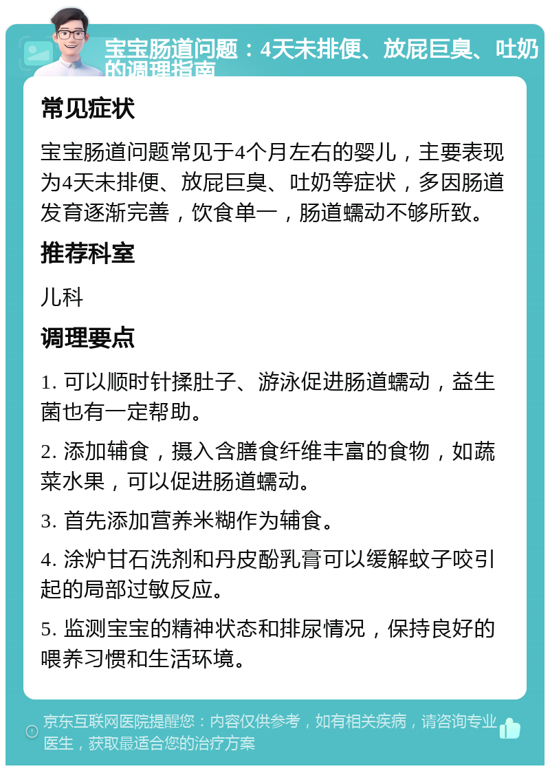 宝宝肠道问题：4天未排便、放屁巨臭、吐奶的调理指南 常见症状 宝宝肠道问题常见于4个月左右的婴儿，主要表现为4天未排便、放屁巨臭、吐奶等症状，多因肠道发育逐渐完善，饮食单一，肠道蠕动不够所致。 推荐科室 儿科 调理要点 1. 可以顺时针揉肚子、游泳促进肠道蠕动，益生菌也有一定帮助。 2. 添加辅食，摄入含膳食纤维丰富的食物，如蔬菜水果，可以促进肠道蠕动。 3. 首先添加营养米糊作为辅食。 4. 涂炉甘石洗剂和丹皮酚乳膏可以缓解蚊子咬引起的局部过敏反应。 5. 监测宝宝的精神状态和排尿情况，保持良好的喂养习惯和生活环境。