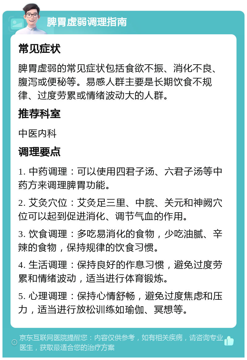 脾胃虚弱调理指南 常见症状 脾胃虚弱的常见症状包括食欲不振、消化不良、腹泻或便秘等。易感人群主要是长期饮食不规律、过度劳累或情绪波动大的人群。 推荐科室 中医内科 调理要点 1. 中药调理：可以使用四君子汤、六君子汤等中药方来调理脾胃功能。 2. 艾灸穴位：艾灸足三里、中脘、关元和神阙穴位可以起到促进消化、调节气血的作用。 3. 饮食调理：多吃易消化的食物，少吃油腻、辛辣的食物，保持规律的饮食习惯。 4. 生活调理：保持良好的作息习惯，避免过度劳累和情绪波动，适当进行体育锻炼。 5. 心理调理：保持心情舒畅，避免过度焦虑和压力，适当进行放松训练如瑜伽、冥想等。