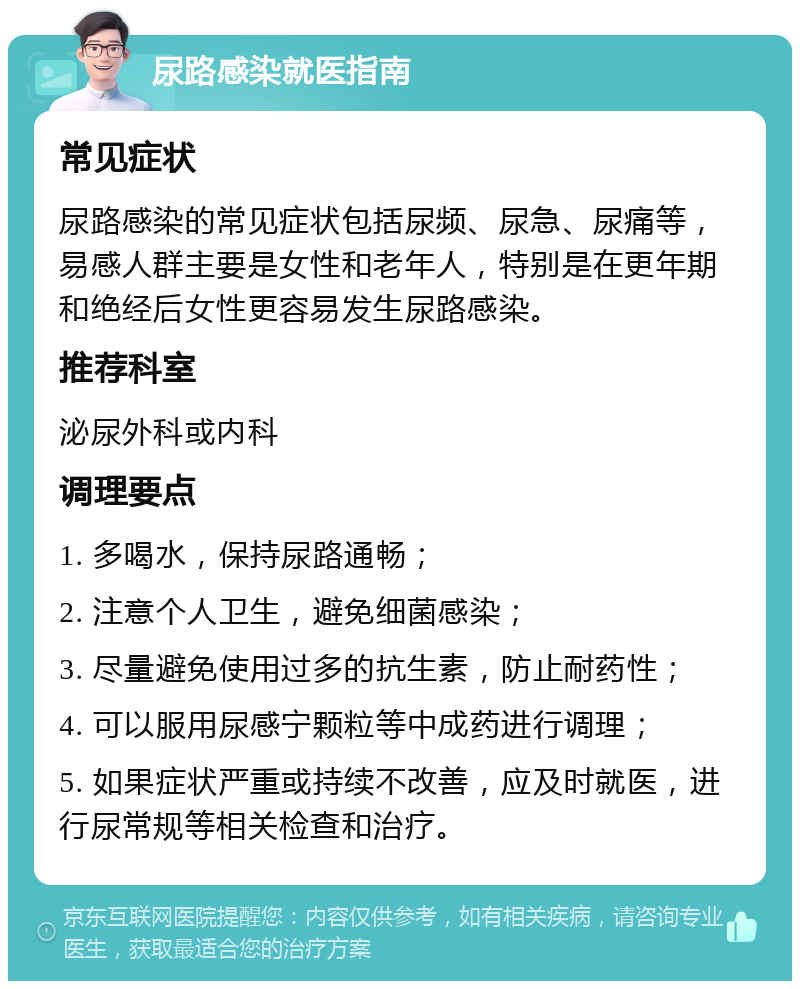 尿路感染就医指南 常见症状 尿路感染的常见症状包括尿频、尿急、尿痛等，易感人群主要是女性和老年人，特别是在更年期和绝经后女性更容易发生尿路感染。 推荐科室 泌尿外科或内科 调理要点 1. 多喝水，保持尿路通畅； 2. 注意个人卫生，避免细菌感染； 3. 尽量避免使用过多的抗生素，防止耐药性； 4. 可以服用尿感宁颗粒等中成药进行调理； 5. 如果症状严重或持续不改善，应及时就医，进行尿常规等相关检查和治疗。