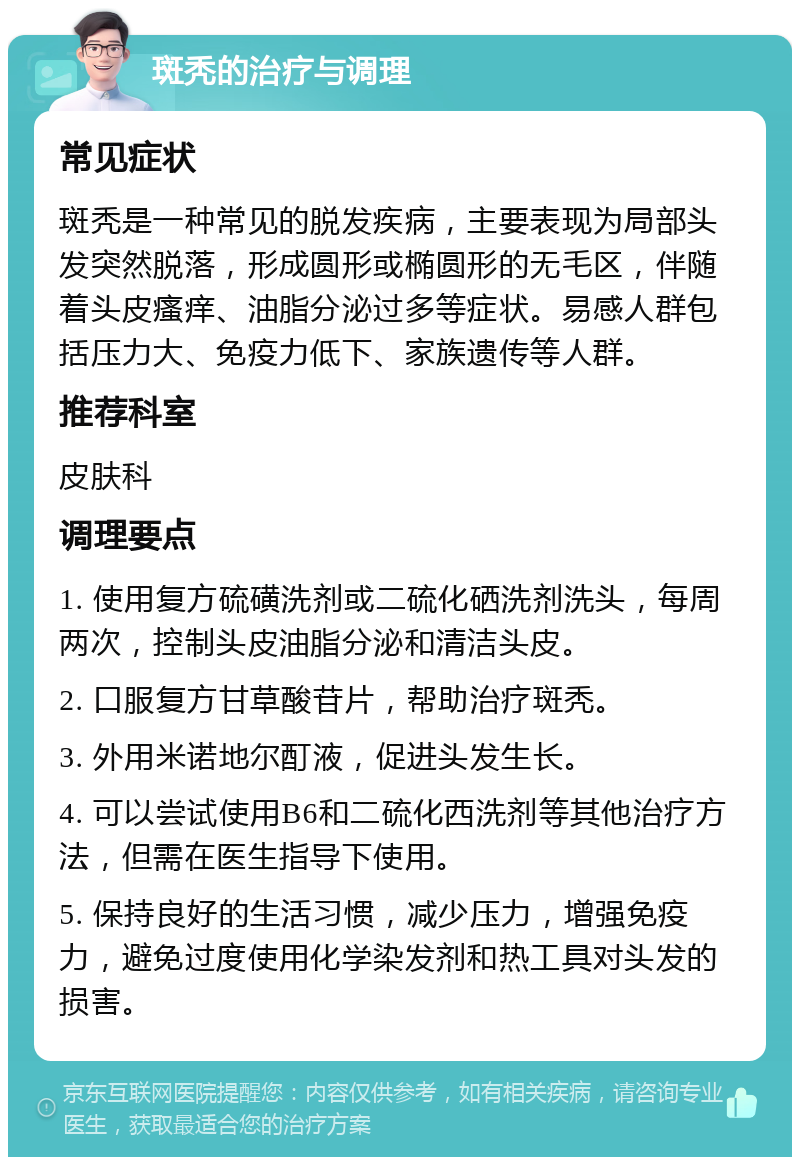 斑秃的治疗与调理 常见症状 斑秃是一种常见的脱发疾病，主要表现为局部头发突然脱落，形成圆形或椭圆形的无毛区，伴随着头皮瘙痒、油脂分泌过多等症状。易感人群包括压力大、免疫力低下、家族遗传等人群。 推荐科室 皮肤科 调理要点 1. 使用复方硫磺洗剂或二硫化硒洗剂洗头，每周两次，控制头皮油脂分泌和清洁头皮。 2. 口服复方甘草酸苷片，帮助治疗斑秃。 3. 外用米诺地尔酊液，促进头发生长。 4. 可以尝试使用B6和二硫化西洗剂等其他治疗方法，但需在医生指导下使用。 5. 保持良好的生活习惯，减少压力，增强免疫力，避免过度使用化学染发剂和热工具对头发的损害。