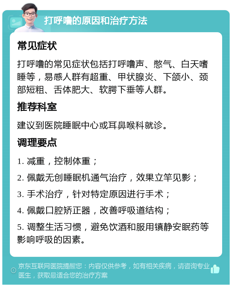 打呼噜的原因和治疗方法 常见症状 打呼噜的常见症状包括打呼噜声、憋气、白天嗜睡等，易感人群有超重、甲状腺炎、下颌小、颈部短粗、舌体肥大、软腭下垂等人群。 推荐科室 建议到医院睡眠中心或耳鼻喉科就诊。 调理要点 1. 减重，控制体重； 2. 佩戴无创睡眠机通气治疗，效果立竿见影； 3. 手术治疗，针对特定原因进行手术； 4. 佩戴口腔矫正器，改善呼吸道结构； 5. 调整生活习惯，避免饮酒和服用镇静安眠药等影响呼吸的因素。