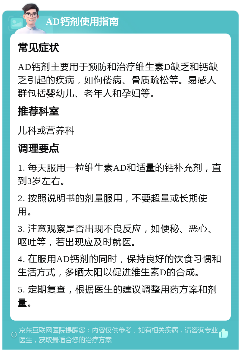 AD钙剂使用指南 常见症状 AD钙剂主要用于预防和治疗维生素D缺乏和钙缺乏引起的疾病，如佝偻病、骨质疏松等。易感人群包括婴幼儿、老年人和孕妇等。 推荐科室 儿科或营养科 调理要点 1. 每天服用一粒维生素AD和适量的钙补充剂，直到3岁左右。 2. 按照说明书的剂量服用，不要超量或长期使用。 3. 注意观察是否出现不良反应，如便秘、恶心、呕吐等，若出现应及时就医。 4. 在服用AD钙剂的同时，保持良好的饮食习惯和生活方式，多晒太阳以促进维生素D的合成。 5. 定期复查，根据医生的建议调整用药方案和剂量。