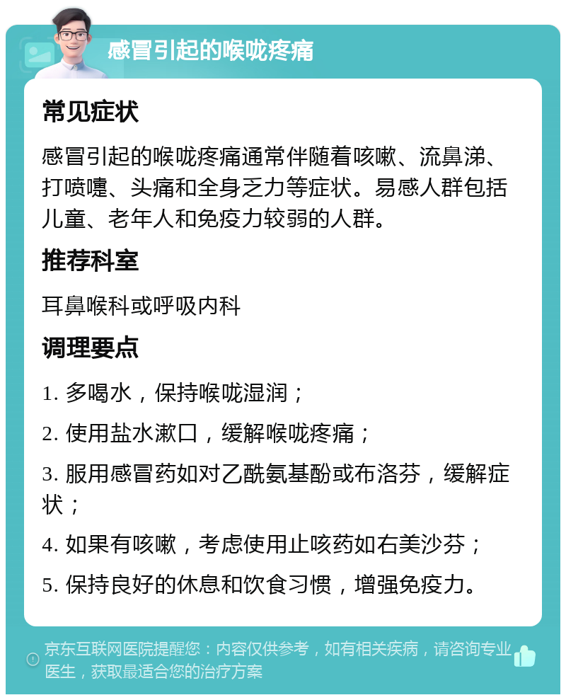 感冒引起的喉咙疼痛 常见症状 感冒引起的喉咙疼痛通常伴随着咳嗽、流鼻涕、打喷嚏、头痛和全身乏力等症状。易感人群包括儿童、老年人和免疫力较弱的人群。 推荐科室 耳鼻喉科或呼吸内科 调理要点 1. 多喝水，保持喉咙湿润； 2. 使用盐水漱口，缓解喉咙疼痛； 3. 服用感冒药如对乙酰氨基酚或布洛芬，缓解症状； 4. 如果有咳嗽，考虑使用止咳药如右美沙芬； 5. 保持良好的休息和饮食习惯，增强免疫力。