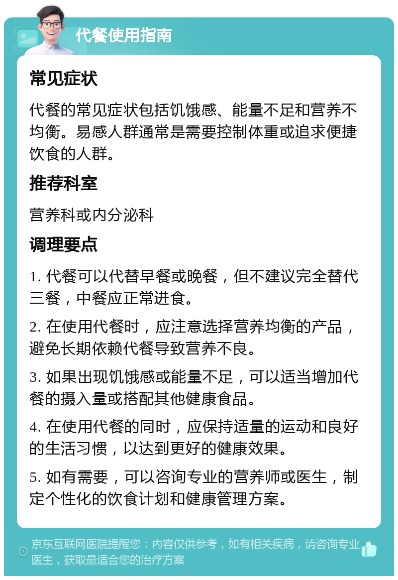 代餐使用指南 常见症状 代餐的常见症状包括饥饿感、能量不足和营养不均衡。易感人群通常是需要控制体重或追求便捷饮食的人群。 推荐科室 营养科或内分泌科 调理要点 1. 代餐可以代替早餐或晚餐，但不建议完全替代三餐，中餐应正常进食。 2. 在使用代餐时，应注意选择营养均衡的产品，避免长期依赖代餐导致营养不良。 3. 如果出现饥饿感或能量不足，可以适当增加代餐的摄入量或搭配其他健康食品。 4. 在使用代餐的同时，应保持适量的运动和良好的生活习惯，以达到更好的健康效果。 5. 如有需要，可以咨询专业的营养师或医生，制定个性化的饮食计划和健康管理方案。