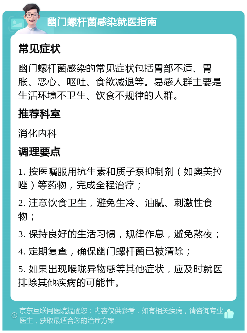 幽门螺杆菌感染就医指南 常见症状 幽门螺杆菌感染的常见症状包括胃部不适、胃胀、恶心、呕吐、食欲减退等。易感人群主要是生活环境不卫生、饮食不规律的人群。 推荐科室 消化内科 调理要点 1. 按医嘱服用抗生素和质子泵抑制剂（如奥美拉唑）等药物，完成全程治疗； 2. 注意饮食卫生，避免生冷、油腻、刺激性食物； 3. 保持良好的生活习惯，规律作息，避免熬夜； 4. 定期复查，确保幽门螺杆菌已被清除； 5. 如果出现喉咙异物感等其他症状，应及时就医排除其他疾病的可能性。